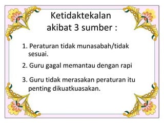 Ketidaktekalan  akibat 3 sumber : 1. Peraturan tidak munasabah/tidak sesuai. 2. Guru gagal memantau dengan rapi 3. Guru tidak merasakan peraturan itu penting dikuatkuasakan.  