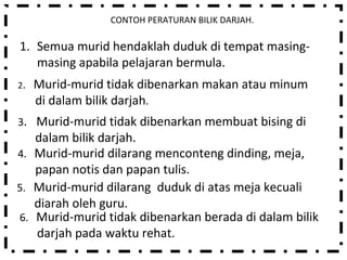 CONTOH PERATURAN BILIK DARJAH. Semua murid hendaklah duduk di tempat masing-masing apabila pelajaran bermula. 2 .  Murid-murid tidak dibenarkan makan atau minum di dalam bilik darjah . 3 .  Murid-murid tidak dibenarkan membuat bising di dalam bilik darjah.  4.  Murid-murid dilarang menconteng dinding, meja, papan notis dan papan tulis. 5.  Murid-murid dilarang  duduk di atas meja kecuali diarah oleh guru. 6.  Murid-murid tidak dibenarkan berada di dalam bilik darjah pada waktu rehat. 