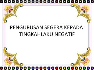 PENGURUSAN SEGERA KEPADA  TINGKAHLAKU NEGATIF 