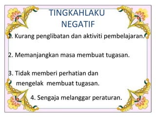 1. Kurang penglibatan dan aktiviti pembelajaran. 2. Memanjangkan masa membuat tugasan. 3. Tidak memberi perhatian dan  mengelak  membuat tugasan.  4. Sengaja melanggar peraturan. TINGKAHLAKU  NEGATIF 