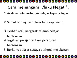 Cara menangani T/laku Negatif : 1. Arah semula perhatian pelajar kepada tugas. 2. Semak kemajuan pelajar beberapa minit. 3. Perhati atau bergerak ke arah pelajar  berkenaan. 4. Ingatkan pelajar tentang peraturan  berkenaan. 5. Beritahu pelajar supaya berhenti melakukan.  