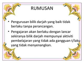 RUMUSAN Pengurusan bilik darjah yang baik tidak berlaku tanpa perancangan. Pengajaran akan berlaku dengan lancar  sekiranya bilik darjah mempunyai aktiviti pembelajaran yang tidak ada gangguan t/laku yang tidak menyenangkan. 