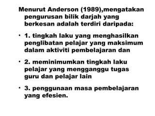 Menurut Anderson (1989),mengatakan pengurusan bilik darjah yang berkesan adalah terdiri daripada: 1. tingkah laku yang menghasilkan penglibatan pelajar yang maksimum dalam aktiviti pembelajaran dan  2. meminimumkan tingkah laku pelajar yang mengganggu tugas guru dan pelajar lain 3. penggunaan masa pembelajaran yang efesien. 