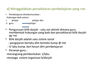 d) Menggalakkan persekitaran pembelajaran yang +ve Pembelajaran dimaksimumkan : -hubungan baik antara : i.   pelajar  pelajar dan  ii. guru  pelajar. Pengurusan bilik darjah - satu set aktiviti dimana guru membentuk hubungan yang baik dan persekitaran bilik darjah yg +ve Bilik darjah adalah satu sistem sosial  - pengajaran berlaku dlm konteks kump @ ind - t/ laku kump. beri kesan dlm pembelajaran Peranan guru : -merangsang pembentukan  t/laku -menjaga  sistem organisasi b/darjah 
