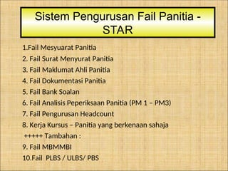 1.Fail Mesyuarat Panitia
2. Fail Surat Menyurat Panitia
3. Fail Maklumat Ahli Panitia
4. Fail Dokumentasi Panitia
5. Fail Bank Soalan
6. Fail Analisis Peperiksaan Panitia (PM 1 – PM3)
7. Fail Pengurusan Headcount
8. Kerja Kursus – Panitia yang berkenaan sahaja
+++++ Tambahan :
9. Fail MBMMBI
10.Fail PLBS / ULBS/ PBS
Sistem Pengurusan Fail Panitia -
STAR
 