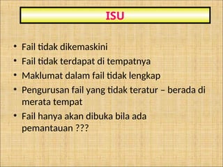 • Fail tidak dikemaskini
• Fail tidak terdapat di tempatnya
• Maklumat dalam fail tidak lengkap
• Pengurusan fail yang tidak teratur – berada di
merata tempat
• Fail hanya akan dibuka bila ada
pemantauan ???
ISU
 
