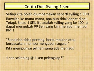 Setiap kita boleh diumpamakan seperti syiling 1 SEN.
Bawalah ke mana-mana, apa pun tidak dapat dibeli.
Tetapi, kalau 1 SEN itu adalah syiling yang ke 100, ia
dapat mengubah 99 Sen yang lain menjadi menjadi
RM 1
“Sendirian tidak penting, berkumpulan atau
berpasukan mampu mengubah segala.”
Kita mempunyai pilihan sama ada menjadi:
1 sen sekeping @ 1 sen pelengkap?”
Cerita Duit Syiling 1 sen
 