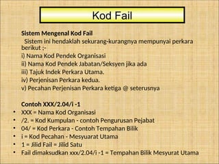 Sistem Mengenal Kod Fail
Sistem ini hendaklah sekurang-kurangnya mempunyai perkara
berikut ;-
i) Nama Kod Pendek Organisasi
ii) Nama Kod Pendek Jabatan/Seksyen jika ada
iii) Tajuk Indek Perkara Utama.
iv) Perjenisan Perkara kedua.
v) Pecahan Perjenisan Perkara ketiga @ seterusnya
Contoh XXX/2.04/i -1
• XXX = Nama Kod Organisasi
• /2. = Kod Kumpulan - contoh Pengurusan Pejabat
• 04/ = Kod Perkara - Contoh Tempahan Bilik
• i = Kod Pecahan - Mesyuarat Utama
• 1 = Jilid Fail = Jilid Satu
• Fail dimaksudkan xxx/2.04/i -1 = Tempahan Bilik Mesyurat Utama
Kod Fail
 