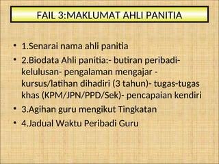 • 1.Senarai nama ahli panitia
• 2.Biodata Ahli panitia:- butiran peribadi-
kelulusan- pengalaman mengajar -
kursus/latihan dihadiri (3 tahun)- tugas-tugas
khas (KPM/JPN/PPD/Sek)- pencapaian kendiri
• 3.Agihan guru mengikut Tingkatan
• 4.Jadual Waktu Peribadi Guru
FAIL 3:MAKLUMAT AHLI PANITIA
 