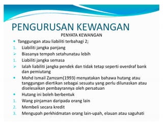 PENGURUSAN KEWANGAN
PENYATA KEWANGAN
y Tanggungan atau liabiliti terbahagi 2;
1. Liabiliti jangka panjang
 Biasanya tempoh setahunatau lebih
1. Liabiliti jangka semasa
 Ialah liabiliti jangka pendek dan tidak tetap seperti overdraf bank
dan pemiutang
y Mohd Ismail Zamzam(1993) menyatakan bahawa hutang atau
tanggungan diertikan sebagai sesuatu yang perlu dilunaskan atau
diselesaikan pembayrannya oleh persatuan
y Hutang ini boleh berbentuk
1. Wang pinjaman daripada orang lain
2. Membeli secara kredit
3. Mengupah perkhidmatan orang lain-upah, elauan atau saguhati
 