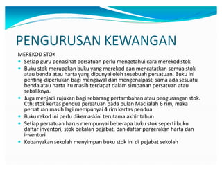 PENGURUSAN KEWANGAN
MEREKOD STOK
y Setiap guru penasihat persatuan perlu mengetahui cara merekod stok
y Buku stok merupakan buku yang merekod dan mencatatkan semua stok
atau benda atau harta yang dipunyai oleh sesebuah persatuan. Buku ini
penting-diperlukan bagi mengawal dan mengenalpasti sama ada sesuatu
benda atau harta itu masih terdapat dalam simpanan persatuan atau
sebaliknya.
y Juga menjadi rujukan bagi sebarang pertambahan atau pengurangan stok.
Cth; stok kertas pendua persatuan pada bulan Mac ialah 6 rim, maka
persatuan masih lagi mempunyai 4 rim kertas pendua
y Buku rekod ini perlu dikemaskini terutama akhir tahun
y Setiap persatuan harus mempunyai beberapa buku stok seperti buku
daftar inventori, stok bekalan pejabat, dan daftar pergerakan harta dan
inventori
y Kebanyakan sekolah menyimpan buku stok ini di pejabat sekolah
 