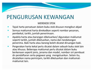 PENGURUSAN KEWANGAN
MEREKOD STOK
y Tajuk harta persatuan dalam buku stok disusun mengikut abjad
y Semua maklumat harta direkodkan seperti nombor pesanan,
pembekal, tarikh, jumlah penerimaan.
y Apabila harta atau barangan dikeluarkan/ digunakan maklumat
seperti tarikh, jumlah dikeluarkan, nama dan tandatangan
penerima. Baki harta atau barang boleh dicatat diruangan baki.
y Pergerakan harta kekal perlu dicatat dalam sebuah buku stok lain
atau khusus. Beberapa maklumat perlu dicatat dalam buku
berkenaan seperti jenis, jenama dan model, nombor siri pembuat
dn pendaftaran serta pegawai yang mengeluarkan. Selain itu,
dicatatkan nama peminjam, tarikh dikeluarkan dan maklumat-
maklumat lain.
 