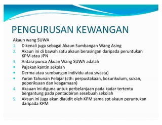 PENGURUSAN KEWANGAN
Akaun wang SUWA
1. Dikenali juga sebagai Akaun Sumbangan Wang Asing
2. Akaun ini di bawah satu akaun berasingan daripada peruntukan
KPM atau JPN
3. Antara punca Akuan Wang SUWA adalah
y Pajakan kantin sekolah
y Derma atau sumbangan individu atau swasta)
y Yuran Tahunan Pelajar (cth: perpustakaan, kokurikulum, sukan,
peperiksaan dan keagamaan)
4. Akauan ini diguna untuk perbelanjaan pada kadar tertentu
bergantung pada pentadbiran sesebuah sekolah
5. Akaun ini juga akan diaudit oleh KPM sama spt akaun peruntukan
daripada KPM
 