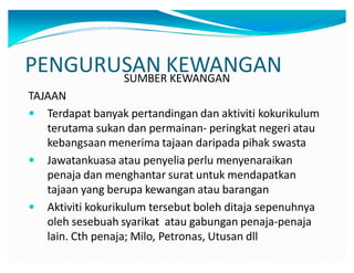 PENGURUSAN KEWANGANSUMBER KEWANGAN
TAJAAN
y Terdapat banyak pertandingan dan aktiviti kokurikulum
terutama sukan dan permainan- peringkat negeri atau
kebangsaan menerima tajaan daripada pihak swasta
y Jawatankuasa atau penyelia perlu menyenaraikan
penaja dan menghantar surat untuk mendapatkan
tajaan yang berupa kewangan atau barangan
y Aktiviti kokurikulum tersebut boleh ditaja sepenuhnya
oleh sesebuah syarikat atau gabungan penaja-penaja
lain. Cth penaja; Milo, Petronas, Utusan dll
 
