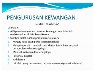 PENGURUSAN KEWANGAN
SUMBER KEWANGAN
Usaha ahli
y Ahli persatuan mencari sumber kewangan sendiri untuk
melaksanakan aktiviti kokurikulum
y Sumber melalui ahli diperolehi melalui cara;
1. Minggu kerja (bagi pergerakan pengakap)
2. Mengumpul dan menjual surat khabar lama, baju terpakai,
perabot lama dan sebagainya
3. Menjual makanan dan sebagainya
4. Pestaria / pasaria
5. Kad derma
6. Lain-lain yang bersesuaian berpandukan masyarakat setempat
 