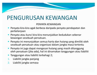PENGURUSAN KEWANGAN
PENYATA KEWANGAN
y Penyata kira-kira agak berbeza daripada penyata pendapatan dan
perbelanjaan
y Penyata atau kunci kira-kira menunjukkan kedudukan sebenar
kewangan sesebuah persatuan.
y Penyata ini menunjukkan semua harta dan hutang yang dimiliki oleh
sesebuah persatuan atau organisasi dalam jangka masa tertentu
y Penyata ini juga dapat mengesan hutang yang masih ditanggung
oleh persatuan (jika ada), hal ini dinamakan tanggungan atau liabiliti
y Tanggungan atau liabiliti terbahagi 2;
1. Liabiliti jangka panjang
2. Liabiliti jangka semasa
 