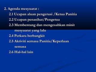 2. Agenda mesyuarat :
   2.1 Ucapan aluan pengerusi /Ketua Panitia
   2.2 Ucapan penasihat/Pengetua
   2.3 Membentang dan mengesahkan minit
       mesyuarat yang lalu
   2.4 Perkara berbangkit
   2.5 Aktiviti semasa Panitia/Keperluan
       semasa
   2.6 Hal-hal lain
 