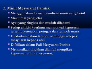 3. Minit Mesyuarat Panitia:
  ? Menggunakan format penulisan minit yang betul
  ? Maklumat yang jelas
  ? Ayat yang ringkas dan mudah difahami
  ? Setiap aktiviti/perkara mempunyai keputusan
    tertentu,ketetapan petugas dan tempoh masa
  ? Diedarkan dalam tempoh seminggu selepas
    mesyuarat kepada ahli
  ? Difailkan dalam Fail Mesyuarat Panitia
  ? Memastikan tindakan diambil mengikut
    keputusan minit mesyuarat.
 