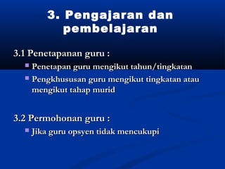 3. Pengajaran dan
            pembelajaran

3.1 Penetapanan guru :
  ? Penetapan guru mengikut tahun/tingkatan
  ? Pengkhususan guru mengikut tingkatan atau
    mengikut tahap murid


3.2 Permohonan guru :
  ?   Jika guru opsyen tidak mencukupi
 