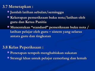 3.7 Menetapkan :
  ? Jumlah latihan sebulan/seminggu
  ? Kekerapan pemeriksaan buku nota/latihan oleh
    guru dan Ketua Panitia
  ? Menentukan standard pemeriksaan buku nota /
    latihan pelajar oleh guru C sistem yang selaras
    antara guru dan tingkatan


3.8 Kelas Peperiksaan :
  ? Penetapan tempoh menghabiskan sukatan
  ? Strategi khas untuk pelajar cemerlang dan lemah
 