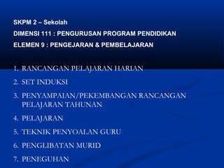SKPM 2 C Sekolah
DIMENSI 111 : PENGURUSAN PROGRAM PENDIDIKAN
ELEMEN 9 : PENGEJARAN & PEMBELAJARAN


1. RANCANGAN PELAJARAN HARIAN
2. SET INDUKSI
3. PENYAMPAIAN/PEKEMBANGAN RANCANGAN
   PELAJARAN TAHUNAN
4. PELAJARAN
5. TEKNIK PENYOALAN GURU
6. PENGLIBATAN MURID
7. PENEGUHAN
 