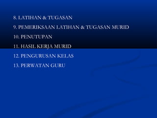 8. LATIHAN & TUGASAN
9. PEMERIKSAAN LATIHAN & TUGASAN MURID
10. PENUTUPAN
11. HASIL KERJA MURID
12. PENGURUSAN KELAS
13. PERWATAN GURU
 