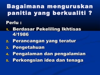Bagaimana menguruskan
panitia yang berkualiti ?
Perlu :
1. Berdasar Pekeliling Ikhtisas
   4/1986
2. Perancangan yang teratur

3. Pengetahuan

4. Pengalaman dan pengalamian

5. Perkongsian idea dan tenaga
 