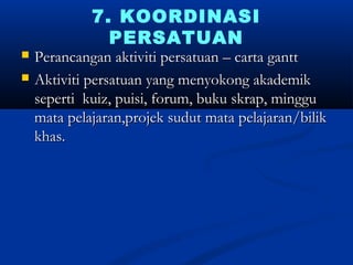 7. KOORDINASI
               PERSATUAN
?   Perancangan aktiviti persatuan C carta gantt
?   Aktiviti persatuan yang menyokong akademik
    seperti kuiz, puisi, forum, buku skrap, minggu
    mata pelajaran,projek sudut mata pelajaran/bilik
    khas.
 