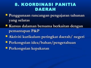 8. KOORDINASI PANITIA
                    DAERAH
?   Penggunaan rancangan pengajaran tahunan
    yang selaras
?   Kursus dalaman bersama berkaitan dengan
    pemantapan P&P
?   Aktiviti kurikulum peringkat daerah/ negeri
?   Perkongsian idea/bahan/pengetahuan
?   Perkongsian kepakaran
 