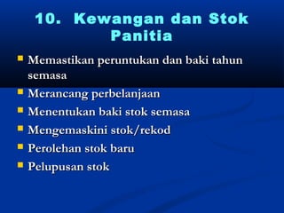 10. Kewangan dan Stok
            Panitia
?   Memastikan peruntukan dan baki tahun
    semasa
?   Merancang perbelanjaan
?   Menentukan baki stok semasa
?   Mengemaskini stok/rekod
?   Perolehan stok baru
?   Pelupusan stok
 