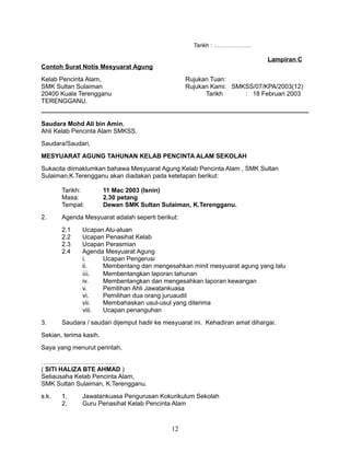 Tarikh : ………………..

Lampiran C
Contoh Surat Notis Mesyuarat Agung
Kelab Pencinta Alam,
SMK Sultan Sulaiman
20400 Kuala Terengganu
TERENGGANU.

Rujukan Tuan:
Rujukan Kami: SMKSS/07/KPA/2003(12)
Tarikh
: 18 Februari 2003

Saudara Mohd Ali bin Amin,
Ahli Kelab Pencinta Alam SMKSS.
Saudara/Saudari,
MESYUARAT AGUNG TAHUNAN KELAB PENCINTA ALAM SEKOLAH
Sukacita diimaklumkan bahawa Mesyuarat Agung Kelab Pencinta Alam , SMK Sultan
Sulaiman,K.Terengganu akan diadakan pada ketetapan berikut:
Tarikh:
Masa:
Tempat:
2.

Agenda Mesyuarat adalah seperti berikut:
2.1
2.2
2.3
2.4

3.

11 Mac 2003 (Isnin)
2.30 petang
Dewan SMK Sultan Sulaiman, K.Terengganu.

Ucapan Alu-aluan
Ucapan Penasihat Kelab
Ucapan Perasmian
Agenda Mesyuarat Agung
i.
Ucapan Pengerusi
ii.
Membentang dan mengesahkan minit mesyuarat agung yang lalu
iii.
Membentangkan laporan tahunan
iv.
Membentangkan dan mengesahkan laporan kewangan
v.
Pemilihan Ahli Jawatankuasa
vi.
Pemilihan dua orang juruaudit
vii.
Membahaskan usul-usul yang diterima
viii.
Ucapan penanguhan

Saudara / saudari dijemput hadir ke mesyuarat ini. Kehadiran amat dihargai.

Sekian, terima kasih.
Saya yang menurut perintah,
………………………………
( SITI HALIZA BTE AHMAD )
Setiausaha Kelab Pencinta Alam,
SMK Sultan Sulaiman, K.Terengganu.
s.k.

1,
2.

Jawatankuasa Pengurusan Kokurikulum Sekolah
Guru Penasihat Kelab Pencinta Alam

12

 