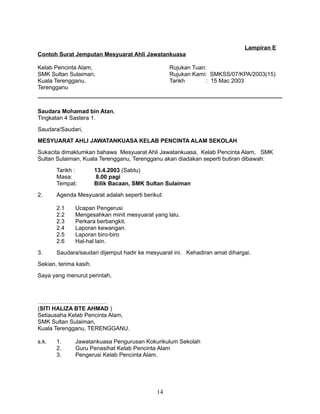 Lampiran E
Contoh Surat Jemputan Mesyuarat Ahli Jawatankuasa
Kelab Pencinta Alam,
SMK Sultan Sulaiman,
Kuala Terengganu.
Terengganu

Rujukan Tuan:
Rujukan Kami: SMKSS/07/KPA/2003(15)
Tarikh
: 15 Mac 2003

Saudara Mohamad bin Atan,
Tingkatan 4 Sastera 1.
Saudara/Saudari,
MESYUARAT AHLI JAWATANKUASA KELAB PENCINTA ALAM SEKOLAH
Sukacita dimaklumkan bahawa Mesyuarat Ahli Jawatankuasa, Kelab Pencinta Alam, SMK
Sultan Sulaiman, Kuala Terengganu, Terengganu akan diadakan seperti butiran dibawah:
Tarikh :
Masa:
Tempat:
2.

Agenda Mesyuarat adalah seperti berikut:
2.1
2.2
2.3
2.4
2.5
2.6

3.

13.4.2003 (Sabtu)
8.00 pagi
Bilik Bacaan, SMK Sultan Sulaiman

Ucapan Pengerusi
Mengesahkan minit mesyuarat yang lalu.
Perkara berbangkit.
Laporan kewangan.
Laporan biro-biro
Hal-hal lain.

Saudara/saudari dijemput hadir ke mesyuarat ini. Kehadiran amat dihargai.

Sekian, terima kasih.
Saya yang menurut perintah,

………………………………
(SITI HALIZA BTE AHMAD )
Setiausaha Kelab Pencinta Alam,
SMK Sultan Sulaiman,
Kuala Terengganu, TERENGGANU.
s.k.

1.
2.
3.

Jawatankuasa Pengurusan Kokurikulum Sekolah
Guru Penasihat Kelab Pencinta Alam
Pengerusi Kelab Pencinta Alam.

14

 