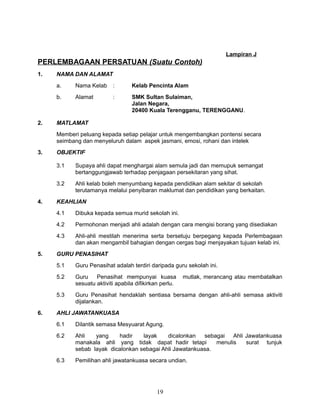 Lampiran J

PERLEMBAGAAN PERSATUAN (Suatu Contoh)
1.

NAMA DAN ALAMAT
a.

:

Kelab Pencinta Alam

b.

2.

Nama Kelab
Alamat

:

SMK Sultan Sulaiman,
Jalan Negara,
20400 Kuala Terengganu, TERENGGANU.

MATLAMAT
Memberi peluang kepada setiap pelajar untuk mengembangkan pontensi secara
seimbang dan menyeluruh dalam aspek jasmani, emosi, rohani dan intelek

3.

OBJEKTIF
3.1
3.2

4.

Supaya ahli dapat menghargai alam semula jadi dan memupuk semangat
bertanggungjawab terhadap penjagaan persekitaran yang sihat.
Ahli kelab boleh menyumbang kepada pendidikan alam sekitar di sekolah
terutamanya melalui penyibaran maklumat dan pendidikan yang berkaitan.

KEAHLIAN
4.1
4.2

Permohonan menjadi ahli adalah dengan cara mengisi borang yang disediakan

4.3
5.

Dibuka kepada semua murid sekolah ini.

Ahli-ahli mestilah menerima serta bersetuju berpegang kepada Perlembagaan
dan akan mengambil bahagian dengan cergas bagi menjayakan tujuan kelab ini.

GURU PENASIHAT
5.1
5.2

Guru
Penasihat mempunyai kuasa
sesuatu aktiviti apabila difikirkan perlu.

5.3
6.

Guru Penasihat adalah terdiri daripada guru sekolah ini.

Guru Penasihat hendaklah sentiasa bersama dengan ahli-ahli semasa aktiviti
dijalankan.

mutlak, merancang atau membatalkan

AHLI JAWATANKUASA
6.1

Dilantik semasa Mesyuarat Agung.

6.2

Ahli
yang
hadir
layak
dicalonkan
sebagai Ahli Jawatankuasa
manakala ahli yang tidak dapat hadir tetapi
menulis
surat tunjuk
sebab layak dicalonkan sebagai Ahli Jawatankuasa.

6.3

Pemilihan ahli jawatankuasa secara undian.

19

 