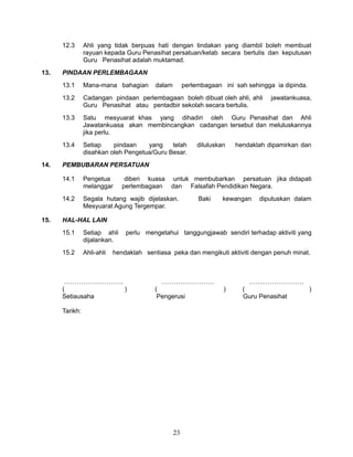 12.3

13.

Ahli yang tidak berpuas hati dengan tindakan yang diambil boleh membuat
rayuan kepada Guru Penasihat persatuan/kelab secara bertulis dan keputusan
Guru Penasihat adalah muktamad.

PINDAAN PERLEMBAGAAN
13.1
13.2

Cadangan pindaan perlembagaan boleh dibuat oleh ahli, ahli
Guru Penasihat atau pentadbir sekolah secara bertulis.

13.3

Satu mesyuarat khas yang dihadiri oleh Guru Penasihat dan Ahli
Jawatankuasa akan membincangkan cadangan tersebut dan meluluskannya
jika perlu.

13.4
14.

Mana-mana bahagian

dalam

perlembagaan ini sah sehingga ia dipinda.

Setiap
pindaan
yang
telah
disahkan oleh Pengetua/Guru Besar.

hendaklah dipamirkan dan

PEMBUBARAN PERSATUAN
14.1

Pengetua
melanggar

14.2
15.

diluluskan

jawatankuasa,

diberi kuasa
perlembagaan

untuk membubarkan persatuan jika didapati
dan Falsafah Pendidikan Negara.

Segala hutang wajib dijelaskan.
Mesyuarat Agung Tergempar.

Baki

kewangan

diputuskan dalam

HAL-HAL LAIN
15.1

Setiap ahli
dijalankan.

15.2

Ahli-ahli

perlu mengetahui tanggungjawab sendiri terhadap aktiviti yang

hendaklah sentiasa peka dan mengikuti aktiviti dengan penuh minat.

……………………….
(
)
Setiausaha

…………………….
(
Pengerusi

Tarikh:

23

…….……………….
)

(
Guru Penasihat

)

 