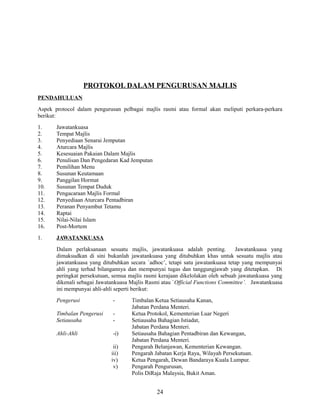 PROTOKOL DALAM PENGURUSAN MAJLIS
PENDAHULUAN
Aspek protocol dalam pengurusan pelbagai majlis rasmi atau formal akan meliputi perkara-perkara
berikut:
1.
2.
3.
4.
5.
6.
7.
8.
9.
10.
11.
12.
13.
14.
15.
16.

Jawatankuasa
Tempat Majlis
Penyediaan Senarai Jemputan
Aturcara Majlis
Kesesuaian Pakaian Dalam Majlis
Penulisan Dan Pengedaran Kad Jemputan
Pemilihan Menu
Susunan Keutamaan
Panggilan Hormat
Susunan Tempat Duduk
Pengacaraan Majlis Formal
Penyediaan Aturcara Pentadbiran
Peranan Penyambut Tetamu
Raptai
Nilai-Nilai Islam
Post-Mortem

1.

JAWATANKUASA
Dalam perlaksanaan sesuatu majlis, jawatankuasa adalah penting.
Jawatankuasa yang
dimaksudkan di sini bukanlah jawatankuasa yang ditubuhkan khas untuk sesuatu majlis atau
jawatankuasa yang ditubuhkan secara `adhoc’, tetapi satu jawatankuasa tetap yang mempunyai
ahli yang terhad bilangannya dan mempunyai tugas dan tanggungjawab yang ditetapkan. Di
peringkat persekutuan, semua majlis rasmi kerajaan dikelolakan oleh sebuah jawatankuasa yang
dikenali sebagai Jawatankuasa Majlis Rasmi atau `Official Functions Committee’. Jawatankuasa
ini mempunyai ahli-ahli seperti berikut:
Pengerusi

-

Timbalan Pengerusi
Setiausaha

-

Ahli-Ahli

-i)
ii)
iii)
iv)
v)

Timbalan Ketua Setiausaha Kanan,
Jabatan Perdana Menteri.
Ketua Protokol, Kementerian Luar Negeri
Setiausaha Bahagian Istiadat,
Jabatan Perdana Menteri.
Setiausaha Bahagian Pentadbiran dan Kewangan,
Jabatan Perdana Menteri.
Pengarah Belanjawan, Kementerian Kewangan.
Pengarah Jabatan Kerja Raya, Wilayah Persekutuan.
Ketua Pengarah, Dewan Bandaraya Kuala Lumpur.
Pengarah Pengurusan,
Polis DiRaja Malaysia, Bukit Aman.

24

 