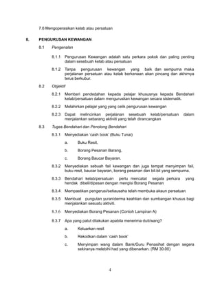 7.6 Mengoperasikan kelab atau persatuan
8.

PENGURUSAN KEWANGAN
8.1

Pengenalan
8.1.1
8.1.2

8.2

Pengurusan Kewangan adalah satu perkara pokok dan paling penting
dalam sesebuah kelab atau persatuan
Tanpa pengurusan kewangan yang baik dan sempurna maka
perjalanan persatuan atau kelab berkenaan akan pincang dan akhirnya
terus berkubur.

Objektif
8.2.1
8.2.2

Melahirkan pelajar yang yang celik pengurusan kewangan

8.2.3
8.3

Memberi pendedahan kepada pelajar khususnya kepada Bendahari
kelab/persatuan dalam menguruskan kewangan secara sistematik.

Dapat melincinkan perjalanan sesebuah kelab/persatuan
menjalankan sebarang aktiviti yang telah dirancangkan

dalam

Tugas Bendahari dan Penolong Bendahari
8.3.1

Menyediakan ‘cash book’ (Buku Tunai)
a.

Buku Resit,

b.

Borang Pesanan Barang,

c.

Borang Baucar Bayaran.

8.3.2

Menyediakan sebuah fail kewangan dan juga tempat menyimpan fail,
buku resit, baucar bayaran, borang pesanan dan bil-bil yang sempurna.

8.3.3

Bendahari kelab/persatuan perlu mencatat segala perkara
hendak dibeli/dipesan dengan mengisi Borang Pesanan

8.3.4

Mempastikan pengerusi/setiausaha telah membuka akaun persatuan

8.3.5

Membuat pungutan yuran/derma keahlian dan sumbangan khusus bagi
menjalankan sesuatu aktiviti.

8.3.6

Menyediakan Borang Pesanan (Contoh Lampiran A)

8.3.7

Apa yang patut dilakukan apabila menerima duit/wang?

yang

a.

Keluarkan resit

b.

Rekodkan dalam ‘cash book’

c.

Menyimpan wang dalam Bank/Guru Penasihat dengan segera
sekiranya melebihi had yang dibenarkan. (RM 30.00)

4

 