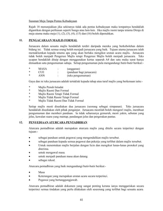 Susunan Meja Tanpa Pentas Kebudayaan
Rajah 18 menunjukkan jika sekiranya tidak ada pentas kebudayaan maka tempatnya hendaklah
digantikan dengan perhiasan seperti bunga atau lain-lain. Jika majlis rasmi tanpa tetamu Diraja di
meja utama maka meja (1), (2), (3), (4), (15) dan (16) boleh dipenuhkan.
11.

PENGACARAAN MAJLIS FORMAL
Juruacara dalam sesuatu majlis hendaklah terdiri daripada mereka yang berkebolehan dalam
bidang ini. Tidak semua orang boleh menjadi juruacara yang baik. Tujuan utama juruacara ialah
memaklumkan kepada tetamu apa yang akan berlaku mengikut urutan acara majlis. Juruacara
tidak boleh menjadi Pengerusi Majlis tetapi Pengerusi Majlis boleh menjadi juruacara. Teks
ucapan hendaklah ditaip dengan menggunakan kertas separuh A4 dan satu muka surat hanya
dimuatkan satu pengumuman sahaja. Setiap pengumuman pula mengandungi butir-butir berikut:*
*
*

MASA
CUE
ANN

:
:
:

(anggaran)
(panduan bagi juruacara)
(teks pengumuman)

Gaya dan isi teks juruacara adalah tertakluk kepada tahap atau taraf majlis yang berkenaan iaitu:*
*
*
*
*

Majlis Penuh Istiadat
Majlis Rasmi Dan Formal
Majlis Rasmi Tetapi Tidak Formal
Majlis Tidak Rasmi Tetapi Formal
Majlis Tidak Rasmi Dan Tidak Formal

Setiap majlis mesti disediakan dua juruacara (seorang sebagai simpanan). Teks juruacara
hendaklah disediakan oleh pihak penganjur. Juruacara mestilah boleh mengawl majlis, membuat
pengumuman dan memberi panduan. Ia tidak seharusnya gemuruh, mesti yakin, sebutan yang
jelas, kawalan suara yang mantap, pandangan jelas dan pergerakan pantas.
12.

PENYEDIAAN ATURCARA PENTADBIRAN
Aturcara pentadbiran adalah merupakan aturcara majlis yang ditulis secara terperinci dengan
tujuan:•
•
•
•
•
•

sebagai panduan untuk pegawai yang mengendalikan majlis tersebut.
sebagai panduan kepada semua pegawai dan pekerja yang terlibat dalam majlis tersebut.
Untuk menentukan majlis berjalan dengan licin dan mengikut lunas-lunas protokol yang
diterima.
untuk mengawal masa.
untuk menjadi panduan masa akan datang.
sebagai rekod.

Aturcara pentadbiran yang baik mengandungi butir-butir berikut:•
•
•

Masa
Keterangan yang merupakan urutan acara secara terperinci.
Pegawai yang bertanggungjawab.

Aturcara pentadbiran adalah dokumen yang sangat penting kerana ianya menggariskan secara
terperinci semua tindakan yang perlu dilakukan oleh seseorang yang terlibat bagi sesuatu acara.

41

 