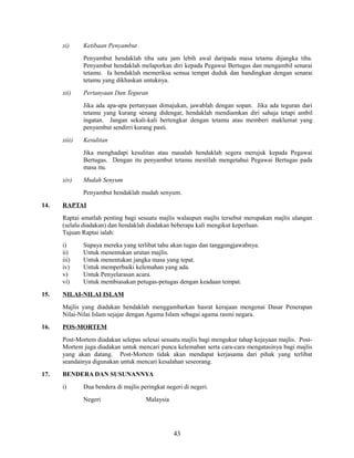 xi)

Ketibaan Penyambut
Penyambut hendaklah tiba satu jam lebih awal daripada masa tetamu dijangka tiba.
Penyambut hendaklah melaporkan diri kepada Pegawai Bertugas dan mengambil senarai
tetamu. Ia hendaklah memeriksa semua tempat duduk dan bandingkan dengan senarai
tetamu yang dikhaskan untuknya.

xii)

Pertanyaan Dan Teguran
Jika ada apa-apa pertanyaan dimajukan, jawablah dengan sopan. Jika ada teguran dari
tetamu yang kurang senang didengar, hendaklah mendiamkan diri sahaja tetapi ambil
ingatan. Jangan sekali-kali bertengkar dengan tetamu atau memberi maklumat yang
penyambut sendirri kurang pasti.

xiii)

Kesulitan
Jika menghadapi kesulitan atau masalah hendaklah segera merujuk kepada Pegawai
Bertugas. Dengan itu penyambut tetamu mestilah mengetahui Pegawai Bertugas pada
masa itu.

xiv)

Mudah Senyum
Penyambut hendaklah mudah senyum.

14.

RAPTAI
Raptai amatlah penting bagi sesuatu majlis walaupun majlis tersebut merupakan majlis ulangan
(selalu diadakan) dan hendaklah diadakan beberapa kali mengikut keperluan.
Tujuan Raptai ialah:
i)
ii)
iii)
iv)
v)
vi)

15.

Supaya mereka yang terlibat tahu akan tugas dan tanggungjawabnya.
Untuk menentukan urutan majlis.
Untuk menentukan jangka masa yang tepat.
Untuk memperbaiki kelemahan yang ada.
Untuk Penyelarasan acara.
Untuk membiasakan petugas-petugas dengan keadaan tempat.

NILAI-NILAI ISLAM
Majlis yang diadakan hendaklah menggambarkan hasrat kerajaan mengenai Dasar Penerapan
Nilai-Nilai Islam sejajar dengan Agama Islam sebagai agama rasmi negara.

16.

POS-MORTEM
Post-Mortem diadakan selepas selesai sesuatu majlis bagi mengukur tahap kejayaan majlis. PostMortem juga diadakan untuk mencari punca kelemahan serta cara-cara mengatasinya bagi majlis
yang akan datang. Post-Mortem tidak akan mendapat kerjasama dari pihak yang terlibat
seandainya digunakan untuk mencari kesalahan seseorang.

17.

BENDERA DAN SUSUNANNYA
i)

Dua bendera di majlis peringkat negeri di negeri.
Negeri

Malaysia

43

 