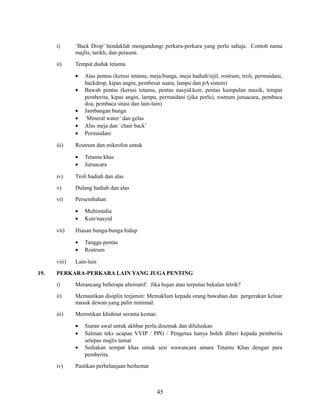 i)

`Back Drop’ hendaklah mengandungi perkara-perkara yang perlu sahaja. Contoh nama
majlis, tarikh, dan perasmi.

ii)

Tempat duduk tetamu
•
•
•
•
•
•

iii)

Atas pentas (kerusi tetamu, meja/bunga, meja hadiah/sijil, rostrum, troli, permaidani,
backdrop, kipas angin, pembesar suara, lampu dan pA sistem)
Bawah pentas (kerusi tetamu, pentas nasyid.koir, pentas kumpulan muzik, tempat
pemberita, kipas angin, lampu, permaidani (jika perlu), rostrum juruacara, pembaca
doa, pembaca sitasi dan lain-lain)
Jambangan bunga
`Mineral water’ dan gelas
Alas meja dan `chair back’
Permaidani

Rostrum dan mikrofon untuk
•
•

Tetamu khas
Juruacara

iv)

Troli hadiah dan alas

v)

Dulang hadiah dan alas

vi)

Persembahan
•
•

vii)

Hiasan bunga-bunga hidup
•
•

viii)
19.

Multimedia
Koir/nasyid

Tangga pentas
Rostrum

Lain-lain

PERKARA-PERKARA LAIN YANG JUGA PENTING
i)

Merancang beberapa alternatif: Jika hujan atau terputus bekalan letrik?

ii)

Memastikan disiplin terjamin: Memaklum kepada orang bawahan dan pergerakan keluar
masuk dewan yang palin minimal.

iii)

Memstikan khidmat seranta kemas:
•
•
•

iv)

Siaran awal untuk akhbar perlu disemak dan diluluskan
Salinan teks ucapan VVIP / PPG / Pengetua hanya boleh diberi kepada pemberita
selepas majlis tamat
Sediakan tempat khas untuk sesi wawancara antara Tetamu Khas dengan para
pemberita.

Pastikan perbelanjaan berhemat

45

 