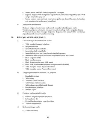 •
•
•
v)

Semua urusan sewa/beli alatan ikut prosedur kewangan
Pegawai Kerja diminta mengawasi segala urusan pembelian dan pembayaran dibuat
dengan peruntukan yang ada
Semua kutipan wang daripada para lulusan perlu ada akaun khas dan dikeluarkan
resit untuk apa jua pembayaran yang dibuat.

Mengadakan post-mortem
Diadakan selepas selesai sesuatu majlis untuk mengukur tahap kejayaan majlis.
Untuk mencari punca kelemahan cara-cara mengatasinya bagi majlis yang akan datang.
Post-mortem tidak akan mendapat kerjasama daripada pihak yang terlibat seandainya
digunakan untuk mencari keslahan seseorang.

20.

TATACARA MENGHADIRI MAJLIS
i)

Kerosakan majlis disebabkan oleh tetamu:
•
•
•
•
•
•
•
•
•
•
•
•

ii)

Tanggungjawab apabila menerima kad jemputan
•
•
•
•
•
•
•

iii)

Baca kad jembutan
Teliti tujuan
Teliti tarikh, hari dan masa
Teliti tempat majlis diadakan
Teliti pakaian yang dikehendaki dipakai
Buat keputusan kehadiran
Jawapan segera

Persiapan bagi menghadiri majlis
•
•
•
•

iv)

Tidak memberi jawapan kehadiran
Menjawab lambat
Jawab hadir tetapi tidak hadir
Jawab tidak hadir tetapi hadir
Jawab hadir dengan isteri/suami tetapi tidak hadir seorang
Jawab tidak hadir dengan isteri/suami tetapi hadir dengan isteri/suami
Hadir tetapi lewat tiba
Hadir membawa extra
Hadir dengan pakaian yang tidak sesuai
Hadir tidak membawa kad jemputan sebagaimana dikehendaki
Tidak mengikut arahan Pegawai Lalulintas
Tidak mengikut arahan Pegawai Penyambut

Beritahu penganjur jika ada perubahan
Kelengakapan diri
Kemudahan-kemudahan yang diperlukan
Tinjauan tempat majlis

Ketibaan di timpat majlis
•

Arahan lalu lintas

46

 