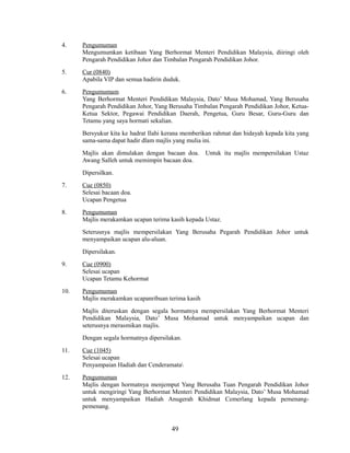4.

Pengumuman
Mengumumkan ketibaan Yang Berhormat Menteri Pendidikan Malaysia, diiringi oleh
Pengarah Pendidikan Johor dan Timbalan Pengarah Pendidikan Johor.

5.

Cur (0840)
Apabila VIP dan semua hadirin duduk.

6.

Pengumumam
Yang Berhormat Menteri Pendidikan Malaysia, Dato’ Musa Mohamad, Yang Berusaha
Pengarah Pendidikan Johor, Yang Berusaha Timbalan Pengarah Pendidikan Johor, KetuaKetua Sektor, Pegawai Pendidikan Daerah, Pengetua, Guru Besar, Guru-Guru dan
Tetamu yang saya hormati sekalian.
Bersyukur kita ke hadrat Ilahi kerana memberikan rahmat dan hidayah kepada kita yang
sama-sama dapat hadir dlam majlis yang mulia ini.
Majlis akan dimulakan dengan bacaan doa.
Awang Salleh untuk memimpin bacaan doa.

Untuk itu majlis mempersilakan Ustaz

Dipersilkan.
7.

Cue (0850)
Selesai bacaan doa.
Ucapan Pengetua

8.

Pengumuman
Majlis merakamkan ucapan terima kasih kepada Ustaz.
Seterusnya majlis mempersilakan Yang Berusaha Pegarah Pendidikan Johor untuk
menyampaikan ucapan alu-aluan.
Dipersilakan.

9.

Cue (0900)
Selesai ucapan
Ucapan Tetamu Kehormat

10.

Pengumuman
Majlis merakamkan ucapanribuan terima kasih
Majlis diteruskan dengan segala hormatnya mempersilakan Yang Berhormat Menteri
Pendidikan Malaysia, Dato’ Musa Mohamad untuk menyampaikan ucapan dan
seterusnya merasmikan majlis.
Dengan segala hormatnya dipersilakan.

11.

Cue (1045)
Selesai ucapan
Penyampaian Hadiah dan Cenderamata

12.

Pengumuman
Majlis dengan hormatnya menjemput Yang Berusaha Tuan Pengarah Pendidikan Johor
untuk mengiringi Yang Berhormat Menteri Pendidikan Malaysia, Dato’ Musa Mohamad
untuk menyampaikan Hadiah Anugerah Khidmat Cemerlang kepada pemenangpemenang.

49

 