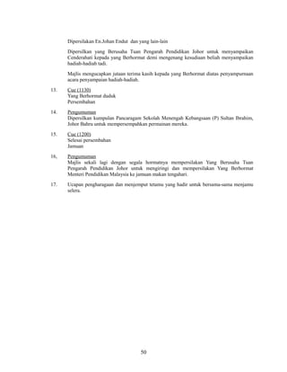 Dipersilakan En.Johan Endut dan yang lain-lain
Dipersilkan yang Berusaha Tuan Pengarah Pendidikan Johor untuk menyampaikan
Cenderahati kepada yang Berhormat demi mengenang kesudiaan beliah menyampaikan
hadiah-hadiah tadi.
Majlis mengucapkan jutaan terima kasih kepada yang Berhormat diatas penyampurnaan
acara penyampaian hadiah-hadiah.
13.

Cue (1130)
Yang Berhormat duduk
Persembahan

14.

Pengumuman
Dipersilkan kumpulan Pancaragam Sekolah Menengah Kebangsaan (P) Sultan Ibrahim,
Johor Bahru untuk mempersempahkan permainan mereka.

15.

Cue (1200)
Selesai persembahan
Jamuan

16,

Pengumuman
Majlis sekali lagi dengan segala hormatnya mempersilakan Yang Berusaha Tuan
Pengarah Pendidikan Johor untuk mengiringi dan mempersilakan Yang Berhormat
Menteri Pendidikan Malaysia ke jamuan makan tengahari.

17.

Ucapan pengharagaan dan menjemput tetamu yang hadir untuk bersama-sama menjamu
selera.

50

 