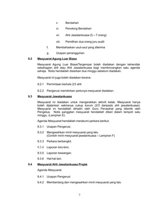 v.

Bendahari

vi.

Penolong Bendahari

vii.

Ahli Jawatankuasa (5 – 7 orang)

viii.

Pemilihan dua orang juru audit

f.
g.
9.2

Membahaskan usul-usul yang diterima
Ucapan penangguhan

Mesyuarat Agung Luar Biasa
Mesyuarat Agung Luar Biasa/Tergempar boleh diadakan dengan kehendak
sebahagian ahli atau Ahli Jawatankuasa bagi membincangkan satu agenda
sahaja. Notis hendaklah disiarkan dua minggu sebelum diadakan.
Mesyuarat ini juga boleh diadakan kerana:
9.2.1
9.2.2

9.3

Permintaan bertulis 2/3 ahli
Pengerusi memikirkan perlunya mesyuarat diadakan.

Mesyuarat Jawatankuasa
Mesyuarat ini diadakan untuk mengerakkan aktiviti kelab. Mesyuarat hanya
boleh dijalankan sekiranya cukup korum (2/3 daripada ahli jawatankuasa).
Mesyuarat ini hendaklah dihadiri oleh Guru Penasihat yang dilantik oleh
Pengetua. Notis panggilan mesyuarat hendaklah diberi dalam tempoh satu
minggu. (Lampiran E)
Agenda Mesyuarat hendaklah merakumi perkara berikut:
9.3.1
9.3.2

Mengesahkan minit mesyuarat yang lalu.
(Contoh minit mesyuarat jawatankuasa – Lampiran F)

9.3.3

Perkara berbangkit.

9.3.4

Laporan biro-biro.

9.3.5

Laporan kewangan.

9.3.6
9.4

Ucapan Pengerusi.

Hal-hal lain.

Mesyuarat Ahli Jawatankuasa Projek
Agenda Mesyuarat
9.4.1

Ucapan Pengerusi

9.4.2

Membentang dan mengesahkan minit mesyuarat yang lalu

7

 