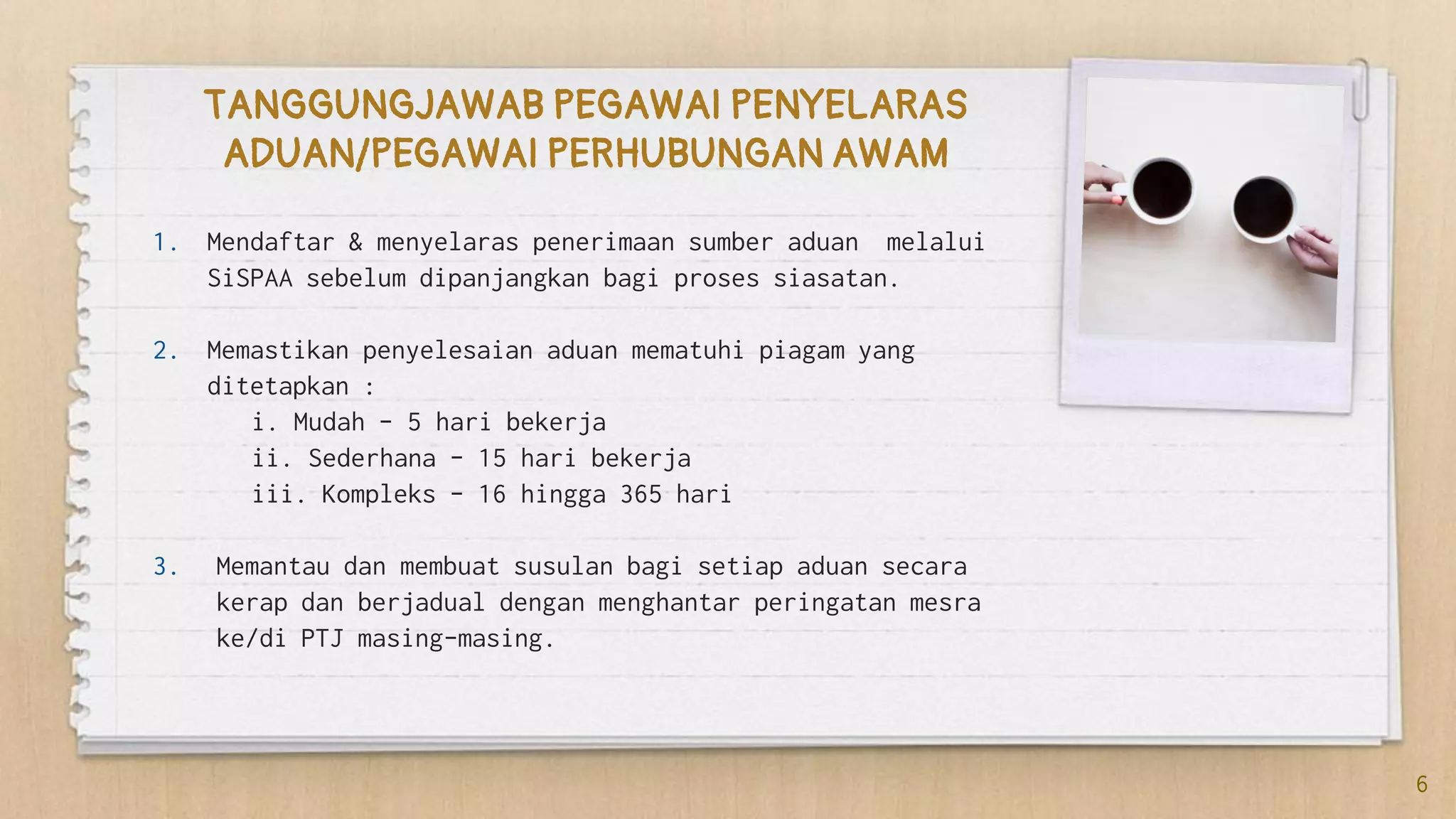 1. Mendaftar & menyelaras penerimaan sumber aduan melalui
SiSPAA sebelum dipanjangkan bagi proses siasatan.
2. Memastikan penyelesaian aduan mematuhi piagam yang
ditetapkan :
i. Mudah – 5 hari bekerja
ii. Sederhana – 15 hari bekerja
iii. Kompleks – 16 hingga 365 hari
3. Memantau dan membuat susulan bagi setiap aduan secara
kerap dan berjadual dengan menghantar peringatan mesra
ke/di PTJ masing-masing.
TANGGUNGJAWAB PEGAWAI PENYELARAS
ADUAN/PEGAWAI PERHUBUNGAN AWAM
6
 