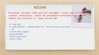 ADUAN
✗ tidak adil
✗ tidak mematuhi undang-undang dan / atau peraturan yang sedia
ada
✗ salah-laku anggota
✗penyelewengan
✗salah guna kuasa
✗salah tadbir
Pernyataan perasaan tidak puas hati pelanggan / orang ramai terhadap
tindakan, dasar/polisi, amalan dan penyampaian perkhidmatan oleh IPKKM ,
Jabatan atau Institusi di bawah seliaan KKM.
2
 