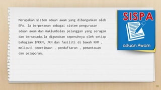 Merupakan sistem aduan awam yang dibangunkan oleh
BPA. Ia berperanan sebagai sistem pengurusan
aduan awam dan maklumbalas pelanggan yang seragam
dan bersepadu.Ia digunakan sepenuhnya oleh setiap
bahagian IPKKM, JKN dan fasiliti di bawah KKM ,
meliputi penerimaan , pendaftaran , pemantauan
dan pelaporan.
20
 