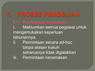 6.1 Permintaan keperluan
i.   Maklumkan semua pegawai untuk
mengemukakan keperluan
tahunannya.
ii.  Permintaan secara ad-hoc
     tanpa alasan kukuh
     seharusnya tidak digalakkan
iii. Permintaan kecemasan
 