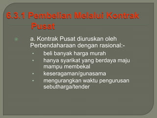    a. Kontrak Pusat diuruskan oleh
    Perbendaharaan dengan rasional:-
    •   beli banyak harga murah
    •   hanya syarikat yang berdaya maju
        mampu membekal
    •   keseragaman/gunasama
    •   mengurangkan waktu pengurusan
        sebutharga/tender
 