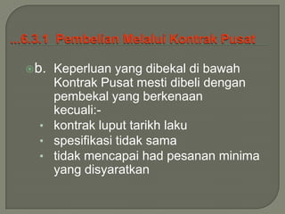 b. Keperluan yang dibekal di bawah
    Kontrak Pusat mesti dibeli dengan
    pembekal yang berkenaan
    kecuali:-
  • kontrak luput tarikh laku
  • spesifikasi tidak sama
  • tidak mencapai had pesanan minima
    yang disyaratkan
 