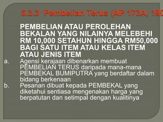 PEMBELIAN ATAU PEROLEHAN
     BEKALAN YANG NILAINYA MELEBEHI
     RM 10,000 SETAHUN HINGGA RM50,000
     BAGI SATU ITEM ATAU KELAS ITEM
     ATAU JENIS ITEM
a.   Agensi kerajaan dibenarkan membuat
     PEMBELIAN TERUS daripada mana-mana
     PEMBEKAL BUMIPUTRA yang berdaftar dalam
     bidang berkenaan
b.   Pesanan dibuat kepada PEMBEKAL yang
     diketahui sentiasa mengenakan harga yang
     berpatutan dan setimpal dengan kualitinya
 